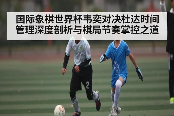 国际象棋世界杯韦奕对决杜达时间管理深度剖析与棋局节奏掌控之道 - kaiyun
